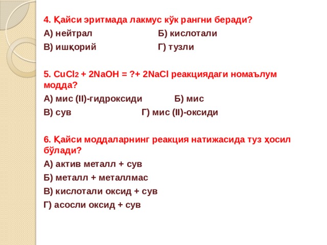 4. Қайси эритмада лакмус кўк рангни беради? А) нейтрал     Б) кислотали В) ишқорий     Г) тузли  5. CuCl 2 + 2NaOH = ?+ 2NaCl реакциядаги номаълум модда? А) мис (II)-гидроксиди   Б) мис В) сув      Г) мис (II)-оксиди  6. Қайси моддаларнинг реакция натижасида туз ҳосил бўлади? А) актив металл + сув Б) металл + металлмас В) кислотали оксид + сув Г) асосли оксид + сув 
