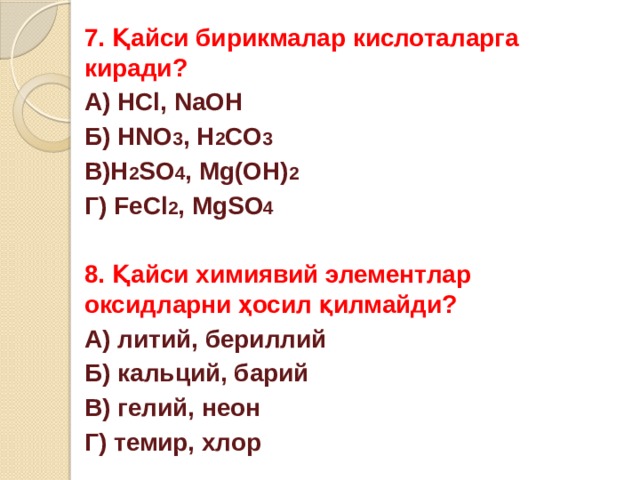 7. Қайси бирикмалар кислоталарга киради? А) HCl, NaOH Б) HNO 3 , H 2 CO 3 В)H 2 SO 4 , Mg(OH) 2 Г) FeCl 2 , MgSO 4  8. Қайси химиявий элементлар оксидларни ҳосил қилмайди? А) литий, бериллий Б) кальций, барий В) гелий, неон Г) темир, хлор 