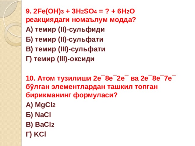 9. 2Fe(OH) 3 + 3H 2 SO 4 = ? + 6H 2 O реакциядаги номаълум модда? А) темир (II)-сульфиди Б) темир (II)-сульфати В) темир (III)-сульфати Г) темир (III)-оксиди  10. Атом тузилиши 2е¯8е¯2е¯ ва 2е¯8е¯7е¯ бўлган элементлардан ташкил топган бирикманинг формуласи? А) MgCl 2 Б) NaCl В) BaCl 2 Г) KCl 