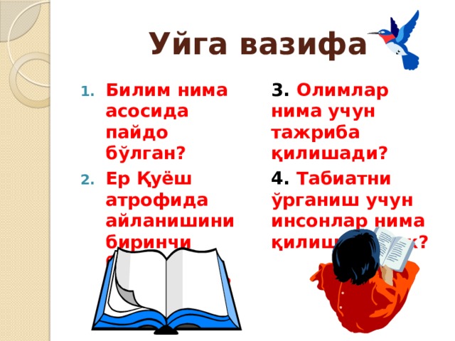 Уйга вазифа Билим нима асосида пайдо бўлган? Ер Қуёш атрофида айланишини биринчи бўлиб ким исботлаган? 3. Олимлар нима учун тажриба қилишади? 4. Табиатни ўрганиш учун инсонлар нима қилиши керак? 
