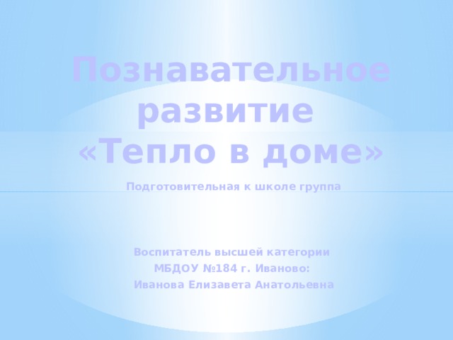 Познавательное развитие  «Тепло в доме»   Подготовительная к школе группа    Воспитатель высшей категории МБДОУ №184 г. Иваново: Иванова Елизавета Анатольевна 