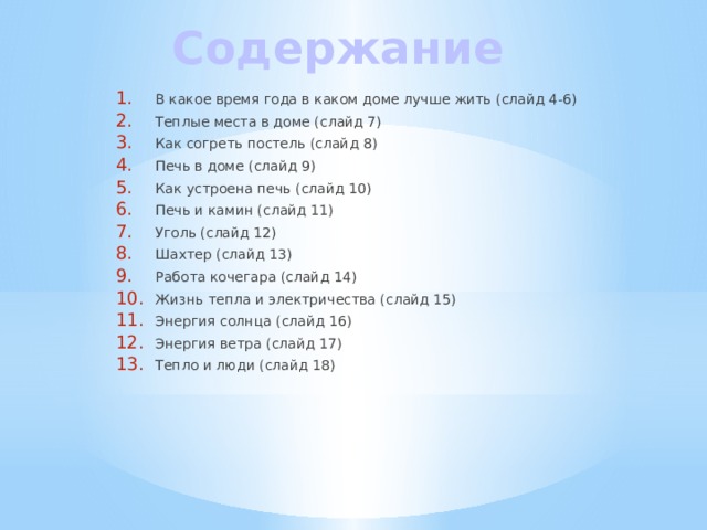 Содержание В какое время года в каком доме лучше жить (слайд 4-6) Теплые места в доме (слайд 7) Как согреть постель (слайд 8) Печь в доме (слайд 9) Как устроена печь (слайд 10) Печь и камин (слайд 11) Уголь (слайд 12) Шахтер (слайд 13) Работа кочегара (слайд 14) Жизнь тепла и электричества (слайд 15) Энергия солнца (слайд 16) Энергия ветра (слайд 17) Тепло и люди (слайд 18)  