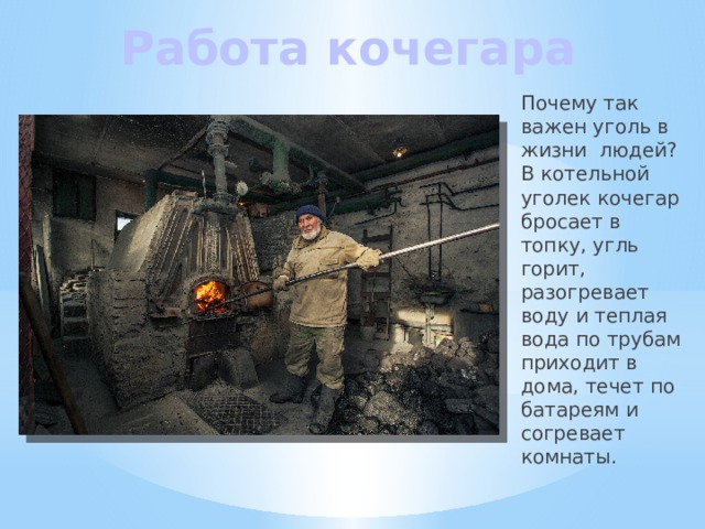 Работа кочегара Почему так важен уголь в жизни людей? В котельной уголек кочегар бросает в топку, угль горит, разогревает воду и теплая вода по трубам приходит в дома, течет по батареям и согревает комнаты. 