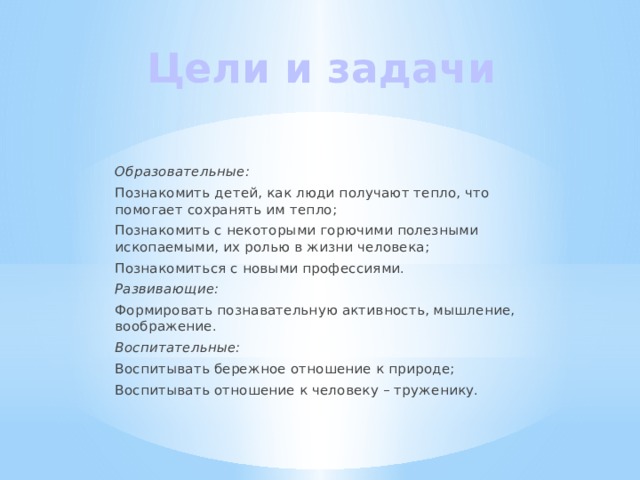 Цели и задачи Образовательные: Познакомить детей, как люди получают тепло, что помогает сохранять им тепло; Познакомить с некоторыми горючими полезными ископаемыми, их ролью в жизни человека; Познакомиться с новыми профессиями. Развивающие: Формировать познавательную активность, мышление, воображение. Воспитательные: Воспитывать бережное отношение к природе; Воспитывать отношение к человеку – труженику. 