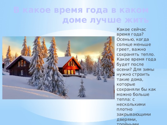 В какое время года в каком доме лучше жить Какое сейчас время года? Осенью, когда солнце меньше греет, важно сохранять тепло. Какое время года будет после осени? Для зимы нужно строить такие дома, которые сохраняли бы как можно больше тепла: с несколькими плотно закрывающими дверями, тройными стеклами окон. А в каком доме лучше жить летом? 