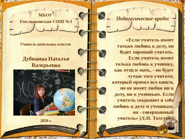 Педагогическое кредо: «Если учитель имеет только любовь к делу, он будет хороший учитель. Если учитель имеет только любовь к ученику, как отец и мать, - он будет лучше того учителя, который прочел все книги, но не имеет любви ни к делу, ни к ученикам. Если учитель соединяет в себе любовь к делу и ученикам, он - совершенный учитель» (Л.Н. Толстой). МБОУ Емельяновская СОШ №3    Учитель начальных классов  Дубинина Наталья Валерьевна        2020 г. 