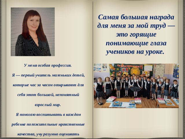 Самая большая награда для меня за мой труд — это горящие понимающие глаза учеников на уроке.  У меня особая профессия. Я — первый учитель маленьких детей, которые час за часом открывают для себя этот большой, непонятный взрослый мир. Я помогаю воспитывать в каждом ребенке положительные нравственные качества, учу разумно оценивать различные жизненные ситуации,  с которыми приходится встречаться моим детям.     