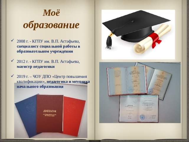 Моё образование 2008 г. - КГПУ им. В.П. Астафьева, специалист социальной работы в образовательном учреждении  2012 г. - КГПУ им. В.П. Астафьева, магистр педагогики  2019 г. – ЧОУ ДПО «Центр повышения квалификации», педагогика и методика начального образования    