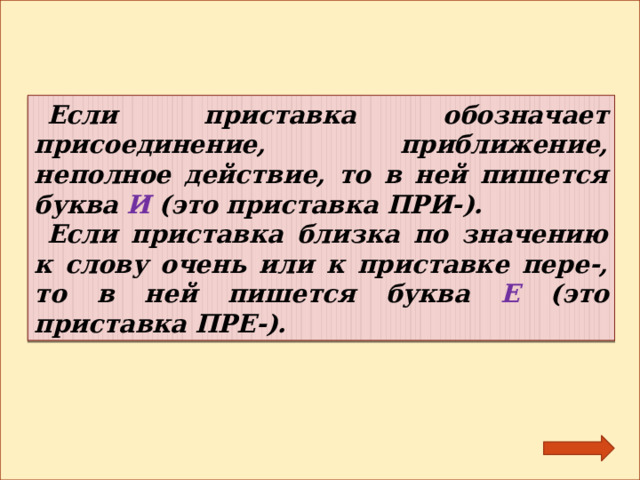 Если приставка обозначает присоединение, приближение, неполное действие, то в ней пишется буква И (это приставка ПРИ-). Если приставка близка по значению к слову очень или к приставке пере-, то в ней пишется буква Е (это приставка ПРЕ-). 