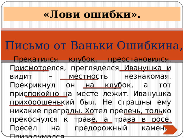 «Лови ошибки». Письмо от Ваньки Ошибкина, Прекатился клубок, преостановился. Присмотрелся, прегляделся Иванушка и видит – местность незнакомая. Прекрикнул он на клубок, а тот приспокойно на месте лежит. Иванушка прихорошенький был. Не страшны ему никакие преграды. Хотел прелечь, только прекоснулся к траве, а трава в росе. Пресел на предорожный камень. Призадумался. 