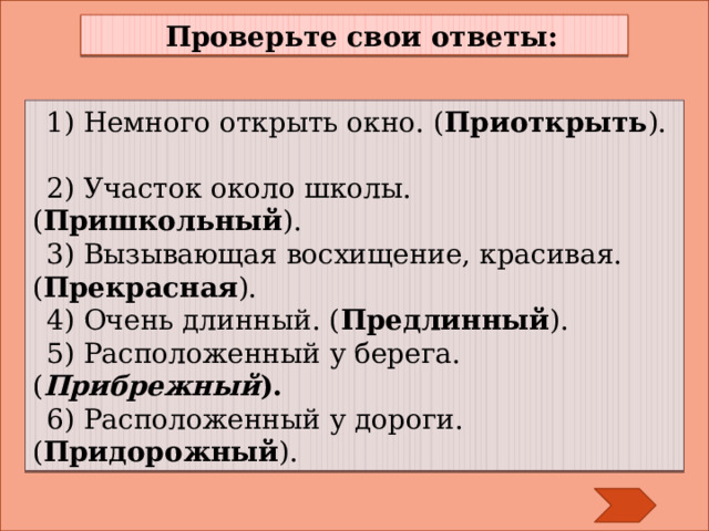 Проверьте свои ответы: 1) Немного открыть окно. ( Приоткрыть ).   2) Участок около школы. ( Пришкольный ).   3) Вызывающая восхищение, красивая. ( Прекрасная ). 4) Очень длинный. ( Предлинный ). 5) Расположенный у берега. ( Прибрежный ). 6) Расположенный у дороги. ( Придорожный ). 