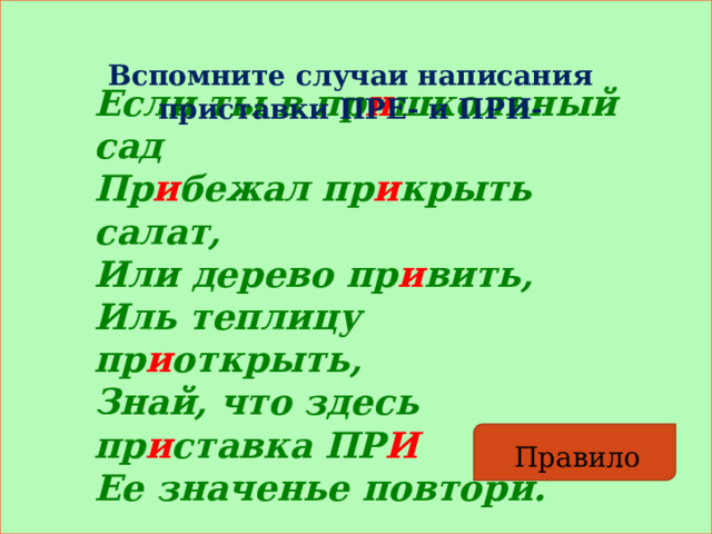 Вспомните случаи написания приставки ПРЕ- и ПРИ- Если ты в пр и школьный сад  Пр и бежал пр и крыть салат,  Или дерево пр и вить,  Иль теплицу пр и открыть,   Знай, что здесь пр и ставка ПР И  Ее значенье повтори. Правило 