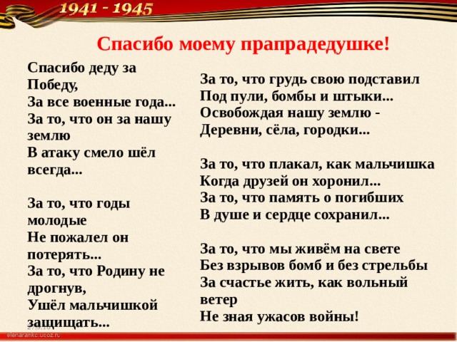 Спасибо моему прапрадедушке! Спасибо деду за Победу,  За все военные года...  За то, что он за нашу землю  В атаку смело шёл всегда...   За то, что годы молодые  Не пожалел он потерять... За то, что Родину не дрогнув,  Ушёл мальчишкой защищать...    За то, что грудь свою подставил  Под пули, бомбы и штыки...  Освобождая нашу землю -  Деревни, сёла, городки...   За то, что плакал, как мальчишка  Когда друзей он хоронил...  За то, что память о погибших  В душе и сердце сохранил...   За то, что мы живём на свете  Без взрывов бомб и без стрельбы  За счастье жить, как вольный ветер  Не зная ужасов войны!  27.9.16 