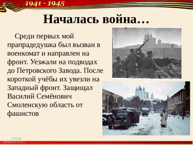 Началась война…  Среди первых мой прапрадедушка был вызван в военкомат и направлен на фронт. Уезжали на подводах до Петровского Завода. После короткой учёбы их увезли на Западный фронт. Защищал Василий Семёнович Смоленскую область от фашистов 27.9.16 