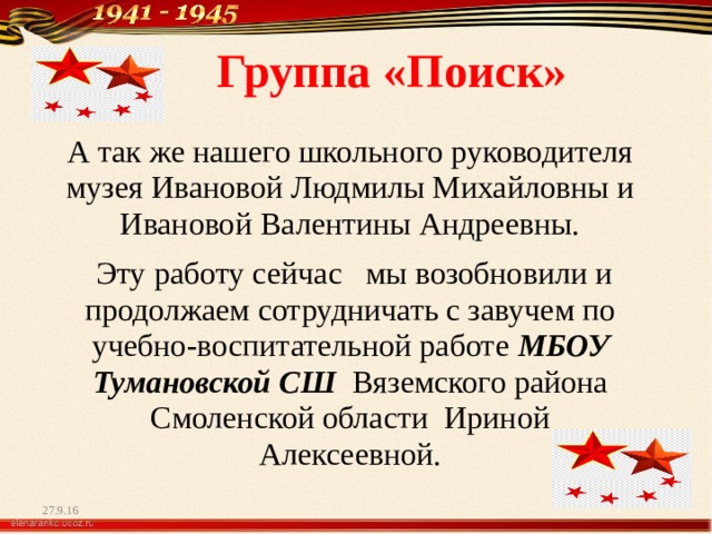  Группа «Поиск» А так же нашего школьного руководителя музея Ивановой Людмилы Михайловны и Ивановой Валентины Андреевны.  Эту работу сейчас мы возобновили и продолжаем сотрудничать с завучем по учебно-воспитательной работе МБОУ Тумановской СШ Вяземского района Смоленской области Ириной Алексеевной. 27.9.16 