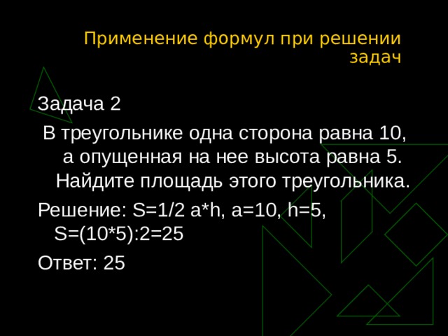 Применение формул при решении задач Задача 2 В треугольнике одна сторона равна 10, а опущенная на нее высота равна 5. Найдите площадь этого треугольника. Решение: S=1/2 a*h, a=10, h=5, S=(10*5) : 2 =25 Ответ: 25 