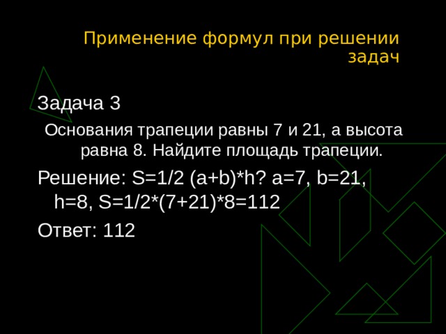 Применение формул при решении задач Задача 3 Основания трапеции равны 7 и 21, а высота равна 8. Найдите площадь трапеции. Решение: S=1/2 (a+b)*h? a=7, b=21, h=8, S=1/2*(7+21)*8=112 Ответ: 112 