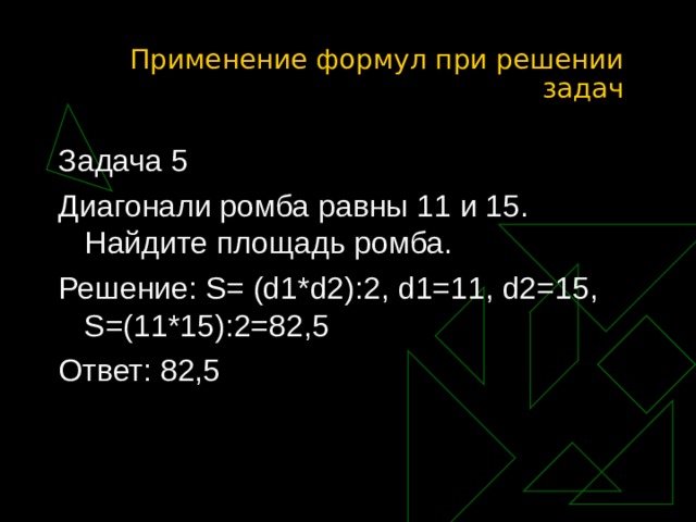 Применение формул при решении задач Задача 5 Диагонали ромба равны 11 и 15. Найдите площадь ромба. Решение: S= (d1*d2) :2, d1=11, d2=15, S= ( 11*15 ):2=82,5 Ответ: 82,5 