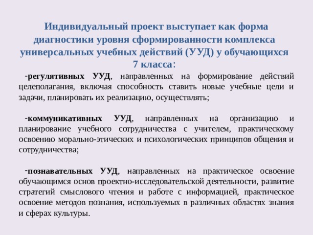     Индивидуальный проект выступает как форма диагностики уровня сформированности комплекса универсальных учебных действий (УУД) у обучающихся 7 класса :     регулятивных УУД , направленных на формирование действий целеполагания, включая способность ставить новые учебные цели и задачи, планировать их реализацию, осуществлять;  коммуникативных УУД , направленных на организацию и планирование учебного сотрудничества с учителем, практическому освоению морально-этических и психологических принципов общения и сотрудничества;  познавательных УУД , направленных на практическое освоение обучающимся основ проектно-исследовательской деятельности, развитие стратегий смыслового чтения и работе с информацией, практическое освоение методов познания, используемых в различных областях знания и сферах культуры. 