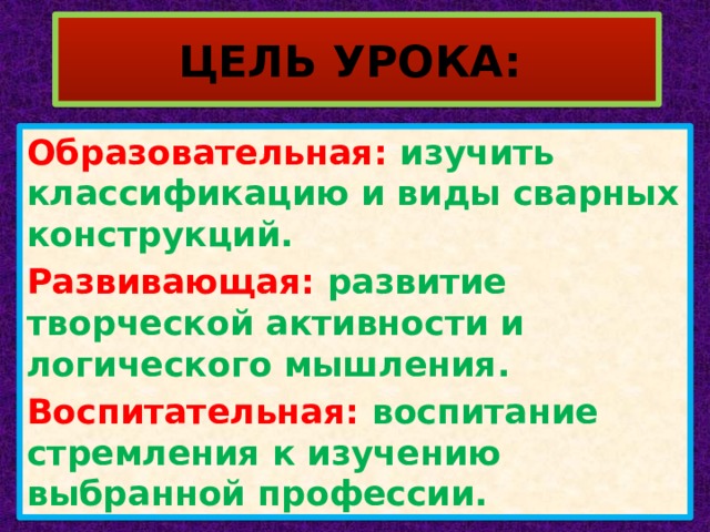 ЦЕЛЬ УРОКА: Образовательная: изучить классификацию и виды сварных конструкций. Развивающая: развитие творческой активности и логического мышления. Воспитательная: воспитание стремления к изучению выбранной профессии. 