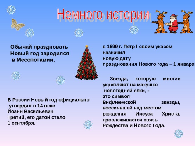 Обычай праздновать Новый год зародился  в Месопотамии , в 1699 г. Петр I своим указом назначил новую дату празднования Нового года – 1 января ,  Звезда, которую многие укрепляют на макушке  новогодней елки, - это символ Вифлеемской звезды, воссиявшей над местом рождения Иисуса Христа. прослеживается связь Рождества и Нового Года.  В России Новый год официально  утвердил в 14 веке Иоанн Васильевич Третий, его датой стало 1 сентября. 