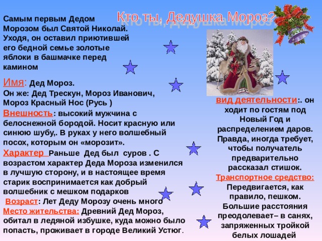 Самым первым Дедом Морозом был Святой Николай. Уходя, он оставил приютившей его бедной семье золотые яблоки в башмачке перед камином Имя :  Дед Мороз. Он же: Дед Трескун, Мороз Иванович, Мороз Красный Нос (Русь ) Внешность : высокий мужчина с белоснежной бородой. Носит красную или синюю шубу,. В руках у него волшебный посох, которым он «морозит». Характер  Раньше Дед был суров . С возрастом характер Деда Мороза изменился в лучшую сторону, и в настоящее время старик воспринимается как добрый волшебник с мешком подарков   Возраст : Лет Деду Морозу очень много Место жительства: Древний Дед Мороз, обитал в ледяной избушке, куда можно было попасть, проживает в городе Великий Устюг . вид деятельности :. он ходит по гостям под Новый Год и распределением даров. Правда, иногда требует, чтобы получатель предварительно рассказал стишок. Транспортное средство: Передвигается, как правило, пешком. Большие расстояния преодолевает– в санях, запряженных тройкой белых лошадей 