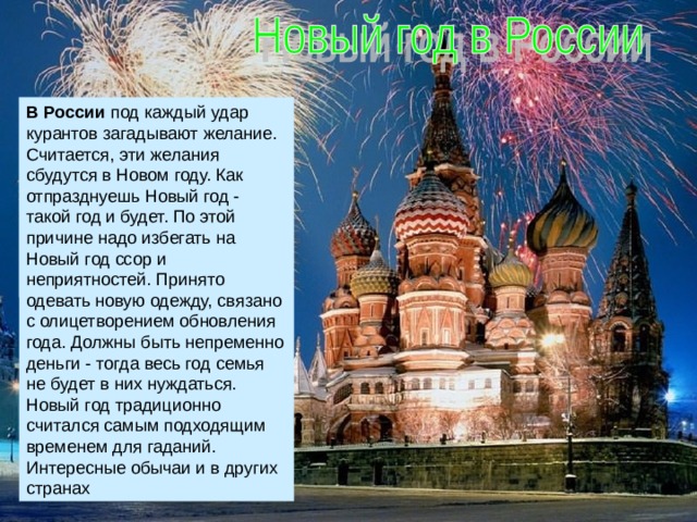 В России под каждый удар курантов загадывают желание. Считается, эти желания сбудутся в Новом году. Как отпразднуешь Новый год - такой год и будет. По этой причине надо избегать на Новый год ссор и неприятностей. Принято одевать новую одежду, связано с олицетворением обновления года. Должны быть непременно деньги - тогда весь год семья не будет в них нуждаться. Новый год традиционно считался самым подходящим временем для гаданий. Интересные обычаи и в других странах 