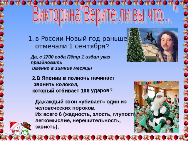2.В Японии в полночь начинает  звонить колокол, который отбивает 108 ударов ? Да,каждый звон «убивает» один из человеческих пороков. Их всего 6 (жадность, злость, глупость, легкомыслие, нерешительность, зависть), в России Новый год раньше отмечали 1 сентября ? в России Новый год раньше отмечали 1 сентября ? Да, с 1700 года Пётр 1 издал указ праздновать  именно в зимние месяцы 