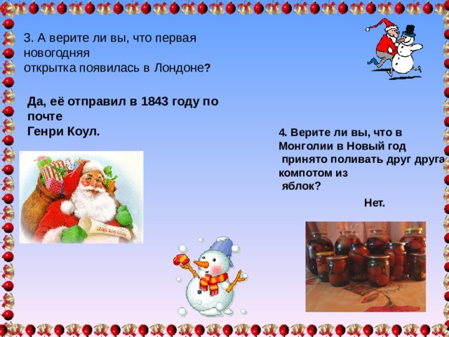 3. А верите ли вы, что первая новогодняя открытка появилась в Лондоне ? Да, её отправил в 1843 году по почте Генри Коул. 4. Верите ли вы, что в Монголии в Новый год  принято поливать друг друга компотом из  яблок? Нет. 