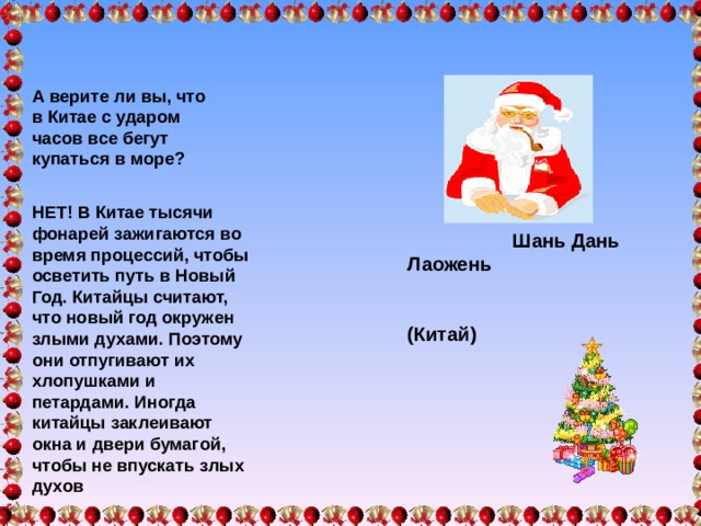 А верите ли вы, что в Китае с ударом часов все бегут купаться в море?   Шань Дань Лаожень  ( Китай)  НЕТ! В Китае тысячи фонарей зажигаются во время процессий, чтобы осветить путь в Новый Год. Китайцы считают, что новый год окружен злыми духами. Поэтому они отпугивают их хлопушками и петардами. Иногда китайцы заклеивают окна и двери бумагой, чтобы не впускать злых духов  