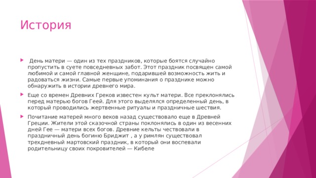 История  День матери — один из тех праздников, которые боятся случайно пропустить в суете повседневных забот. Этот праздник посвящен самой любимой и самой главной женщине, подарившей возможность жить и радоваться жизни. Самые первые упоминания о празднике можно обнаружить в истории древнего мира. Еще со времен Древних Греков известен культ матери. Все преклонялись перед матерью богов Геей. Для этого выделялся определенный день, в который проводились жертвенные ритуалы и праздничные шествия. Почитание матерей много веков назад существовало еще в Древней Греции. Жители этой сказочной страны поклонялись в один из весенних дней Гее — матери всех богов. Древние кельты чествовали в праздничный день богиню Бриджит , а у римлян существовал трехдневный мартовский праздник, в который они воспевали родительницу своих покровителей — Кибеле 