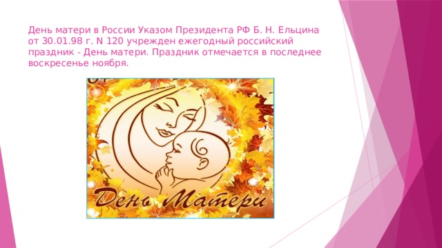 День матери в России Указом Президента РФ Б. Н. Ельцина от 30.01.98 г. N 120 учрежден ежегодный российский праздник - День матери. Праздник отмечается в последнее воскресенье ноября. 