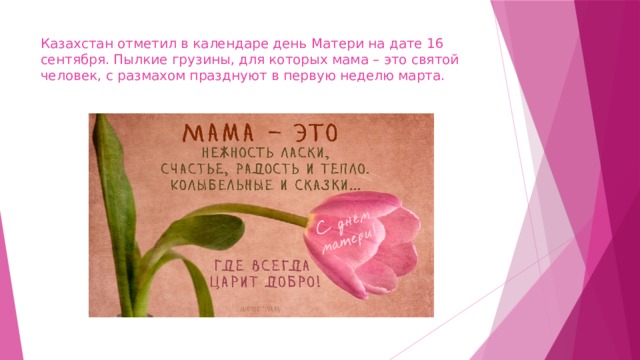 Казахстан отметил в календаре день Матери на дате 16 сентября. Пылкие грузины, для которых мама – это святой человек, с размахом празднуют в первую неделю марта. 