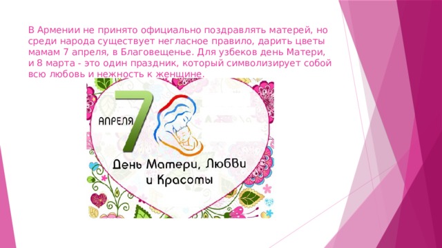 В Армении не принято официально поздравлять матерей, но среди народа существует негласное правило, дарить цветы мамам 7 апреля, в Благовещенье. Для узбеков день Матери, и 8 марта - это один праздник, который символизирует собой всю любовь и нежность к женщине. 