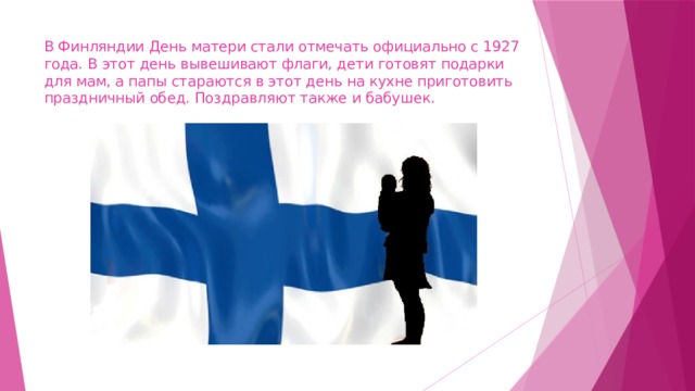 В Финляндии День матери стали отмечать официально с 1927 года. В этот день вывешивают флаги, дети готовят подарки для мам, а папы стараются в этот день на кухне приготовить праздничный обед. Поздравляют также и бабушек. 