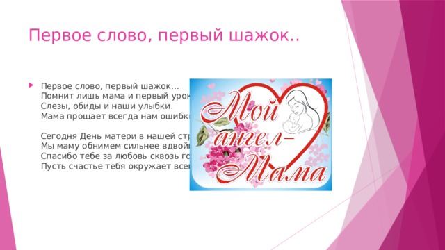 Первое слово, первый шажок.. Первое слово, первый шажок...  Помнит лишь мама и первый урок,  Слезы, обиды и наши улыбки.  Мама прощает всегда нам ошибки.   Сегодня День матери в нашей стране.  Мы маму обнимем сильнее вдвойне.  Спасибо тебе за любовь сквозь года.  Пусть счастье тебя окружает всегда!   
