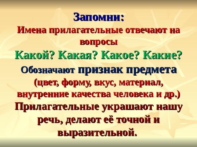  Запомни:  Имена прилагательные отвечают на вопросы  Какой? Какая? Какое? Какие?  Обозначают признак предмета (цвет, форму, вкус, материал, внутренние качества человека и др.)  Прилагательные украшают нашу речь, делают её точной и выразительной. 