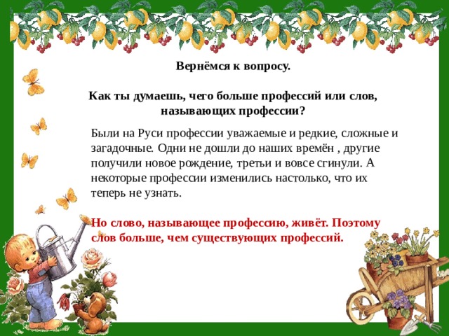 Вернёмся к вопросу.  Как ты думаешь, чего больше профессий или слов, называющих профессии? Были на Руси профессии уважаемые и редкие, сложные и загадочные. Одни не дошли до наших времён , другие получили новое рождение, третьи и вовсе сгинули. А некоторые профессии изменились настолько, что их теперь не узнать. Но слово, называющее профессию, живёт. Поэтому слов больше, чем существующих профессий. 