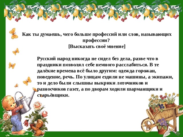 Как ты думаешь, чего больше профессий или слов, называющих профессии? [Высказать своё мнение] Русский народ никогда не сидел без дела, разве что в праздники позволял себе немного расслабиться. В те далёкие времена всё было другим: одежда горожан, поведение, речь. По улицам ездили не машины, а экипажи, то и дело были слышны выкрики лоточников и разносчиков газет, а по дворам ходили шарманщики и старьёвщики. 