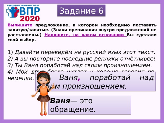 Задание 6 Выпишите предложение, в котором необходимо поставить запятую/запятые. (Знаки препинания внутри предложений не расставлены.) Напишите, на каком основании Вы сделали свой выбор.   1) Давайте переведём на русский язык этот текст. 2) А вы повторите последние реплики отчётливее! 3) Ты Ваня поработай над своим произношением. 4) Мой друг бегло читает и хорошо говорит по-немецки . Ты , Ваня , поработай над своим произношением. Ваня — это обращение. 