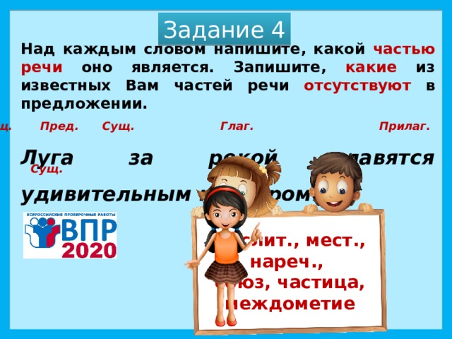 Задание 4 Над каждым словом напишите, какой частью речи оно является. Запишите, какие из известных Вам частей речи отсутствуют в предложении.   Луга за рекой славятся удивительным клевером.  Сущ. Пред. Сущ. Глаг. Прилаг. Сущ. Числит., мест., нареч., союз, частица, междометие 