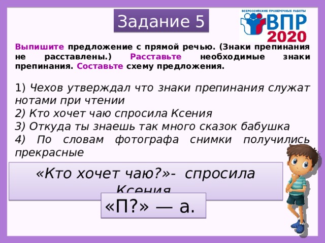 Задание 5 Выпишите предложение с прямой речью. (Знаки препинания не расставлены.) Расставьте необходимые знаки препинания. Составьте схему предложения.   1) Чехов утверждал что знаки препинания служат нотами при чтении 2) Кто хочет чаю спросила Ксения 3) Откуда ты знаешь так много сказок бабушка 4) По словам фотографа снимки получились прекрасные «Кто хочет чаю?»- спросила Ксения. «П?» — а. 