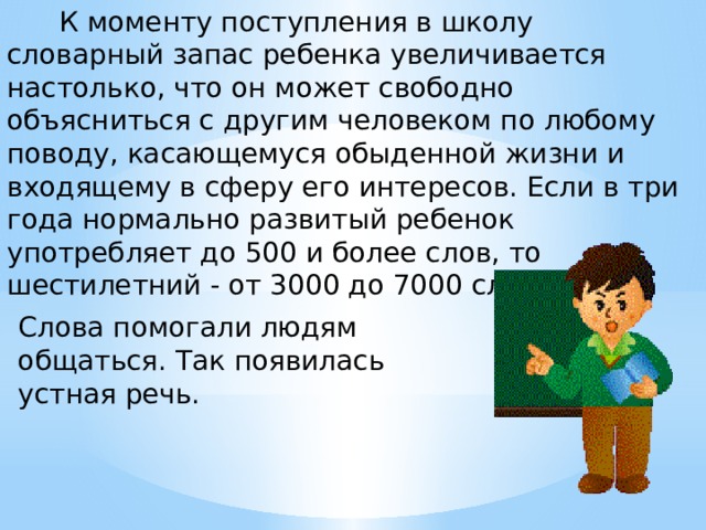  К моменту поступления в школу словарный запас ребенка увеличивается настолько, что он может свободно объясниться с другим человеком по любому поводу, касающемуся обыденной жизни и входящему в сферу его интересов. Если в три года нормально развитый ребенок употребляет до 500 и более слов, то шестилетний - от 3000 до 7000 слов. Слова помогали людям общаться. Так появилась устная речь. 