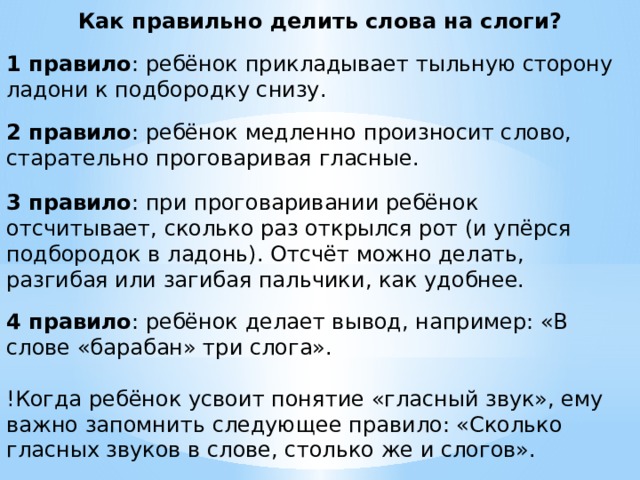 Как правильно делить слова на слоги? 1 правило : ребёнок прикладывает тыльную сторону ладони к подбородку снизу. 2 правило : ребёнок медленно произносит слово, старательно проговаривая гласные. 3 правило : при проговаривании ребёнок отсчитывает, сколько раз открылся рот (и упёрся подбородок в ладонь). Отсчёт можно делать, разгибая или загибая пальчики, как удобнее. 4 правило : ребёнок делает вывод, например: «В слове «барабан» три слога». !Когда ребёнок усвоит понятие «гласный звук», ему важно запомнить следующее правило: «Сколько гласных звуков в слове, столько же и слогов». 