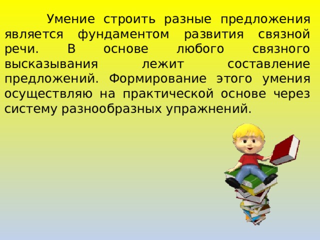  Умение строить разные предложения является фундаментом развития связной речи. В основе любого связного высказывания лежит составление предложений. Формирование этого умения осуществляю на практической основе через систему разнообразных упражнений. 