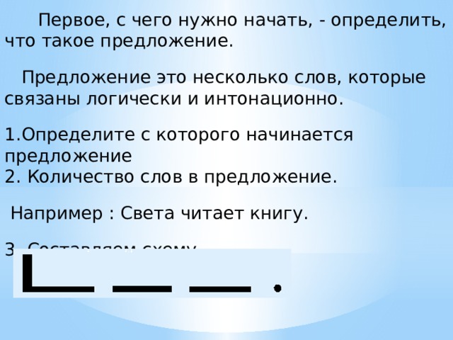  Первое, с чего нужно начать, - определить, что такое предложение.  Предложение это несколько слов, которые связаны логически и интонационно. 1.Определите с которого начинается предложение 2. Количество слов в предложение.  Например : Света читает книгу. 3. Составляем схему 