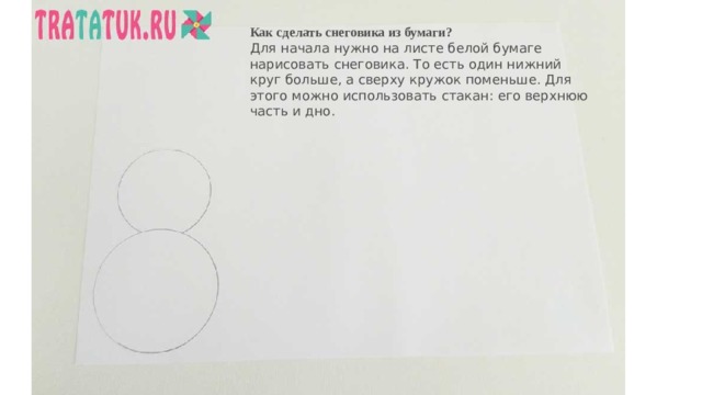 Как сделать снеговика из бумаги? Для начала нужно на листе белой бумаге нарисовать снеговика. То есть один нижний круг больше, а сверху кружок поменьше. Для этого можно использовать стакан: его верхнюю часть и дно.   