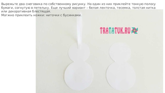 Вырежьте два снеговика по собственному рисунку. На один из них приклейте тонкую полосу бумаги, согнутую в петельку. Еще лучший вариант – белая ленточка, тесемка, толстая нитка или декоративная блестящая. Могжно приклеить ножки: ниточки с бусинками. 