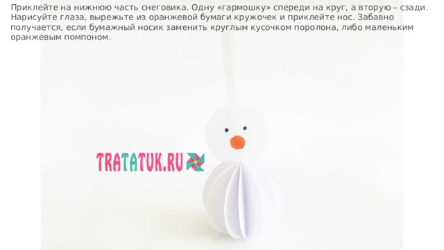 Приклейте на нижнюю часть снеговика. Одну «гармошку» спереди на круг, а вторую – сзади. Нарисуйте глаза, вырежьте из оранжевой бумаги кружочек и приклейте нос. Забавно получается, если бумажный носик заменить круглым кусочком поролона, либо маленьким оранжевым помпоном. 