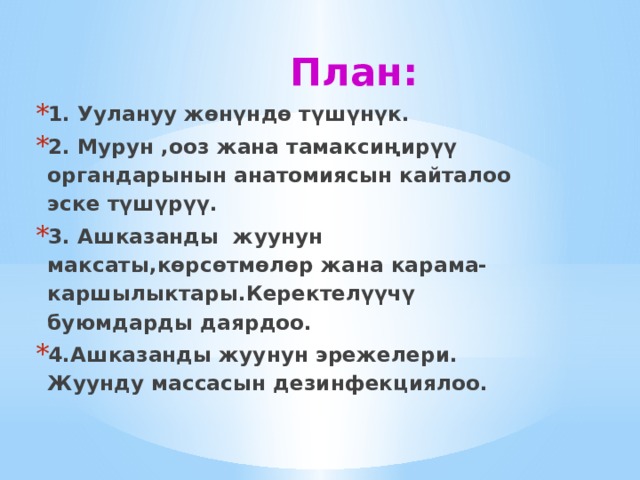 План: 1. Уулануу жөнүндө түшүнүк. 2. Мурун ,ооз жана тамаксиңирүү органдарынын анатомиясын кайталоо эске түшүрүү. 3. Ашказанды жуунун максаты,көрсөтмөлөр жана карама-каршылыктары.Керектелүүчү буюмдарды даярдоо. 4.Ашказанды жуунун эрежелери. Жуунду массасын дезинфекциялоо. 